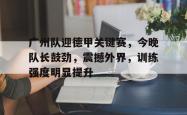 九游网页版入口 -广州队迎德甲关键赛，今晚队长鼓劲，震撼外界，训练强度明显提升的简单介绍